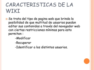 CARACTERISTICAS DE LA
WIKI
 Se trata del tipo de pagina web que brinda la
posibilidad de que multitud de usuarios puedan
editar sus contenidos a través del navegador web
con ciertas restricciones mínimas para esto
permiten :
-Modificar
-Recuperar
-Identificar a los distintos usuarios.
 