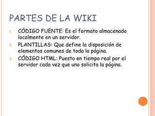 PARTES DE LA WIKI
1. CÓDIGO FUENTE: Es el formato almacenado
localmente en un servidor.
2. PLANTILLAS: Que define la disposición de
elementos comunes de toda la página.
3. CÓDIGO HTML: Puesto en tiempo real por el
servidor cada vez que uno solicita la página.
 