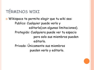 TÉRMINOS WIKI
 Wikispace te permite elegir que tu wiki sea:
Publico: Cualquier puede verlo y
editarlo(con algunas limitaciones).
Protegido: Cualquiera puede ver tu espacio
pero solo sus miembros pueden
editarlo.
Privado: Únicamente sus miembros
pueden verlo y editarlo.
 