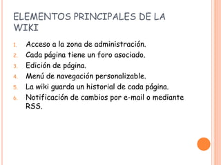 ELEMENTOS PRINCIPALES DE LA
WIKI
1. Acceso a la zona de administración.
2. Cada página tiene un foro asociado.
3. Edición de página.
4. Menú de navegación personalizable.
5. La wiki guarda un historial de cada página.
6. Notificación de cambios por e-mail o mediante
RSS.
 