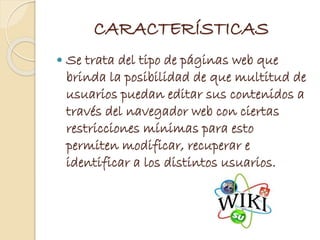 CARACTERÍSTICAS
 Se trata del tipo de páginas web que
brinda la posibilidad de que multitud de
usuarios puedan editar sus contenidos a
través del navegador web con ciertas
restricciones mínimas para esto
permiten modificar, recuperar e
identificar a los distintos usuarios.
 