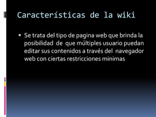 Características de la wiki
 Se trata del tipo de pagina web que brinda la
posibilidad de que múltiples usuario puedan
editar sus contenidos a través del navegador
web con ciertas restricciones minimas
 