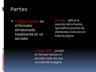 Partes
 Código fuente :es
el formato
almacenado
totalmente en un
servidor
Plantilla : define la
posición de la fuente ,
que define posición de
elementos comunes en
toda la pagina
Código HTML : puesto
en tiempo real por el
servidor cada vez que
uno solicita la pagina
 