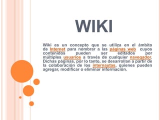 WIKI
Wiki es un concepto que se utiliza en el ámbito
de Internet para nombrar a las páginas web cuyos
contenidos pueden ser editados por
múltiples usuarios a través de cualquier navegador.
Dichas páginas, por lo tanto, se desarrollan a partir de
la colaboración de los internautas, quienes pueden
agregar, modificar o eliminar información.
 