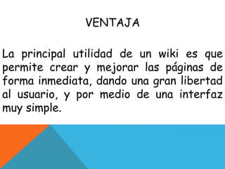VENTAJA
La principal utilidad de un wiki es que
permite crear y mejorar las páginas de
forma inmediata, dando una gran libertad
al usuario, y por medio de una interfaz
muy simple.