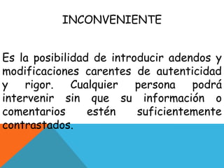 INCONVENIENTE
Es la posibilidad de introducir adendos y
modificaciones carentes de autenticidad
y
rigor.
Cualquier
persona
podrá
intervenir sin que su información o
comentarios
estén
suficientemente
contrastados.