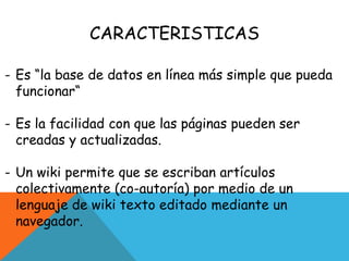 CARACTERISTICAS
- Es “la base de datos en línea más simple que pueda
funcionar“
- Es la facilidad con que las páginas pueden ser
creadas y actualizadas.
- Un wiki permite que se escriban artículos
colectivamente (co-autoría) por medio de un
lenguaje de wiki texto editado mediante un
navegador.