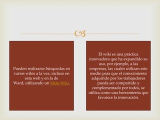 
Pueden realizarse búsquedas en
varios wikis a la vez, incluso en
esta web y en la de
Ward, utilizando un Meta Wiki.

El wiki es una práctica
innovadora que ha expandido su
uso, por ejemplo, a las
empresas, las cuales utilizan este
medio para que el conocimiento
adquirido por los trabajadores
pueda ser compartido y
complementado por todos, se
utiliza como una herramienta que
favorece la innovación.

 