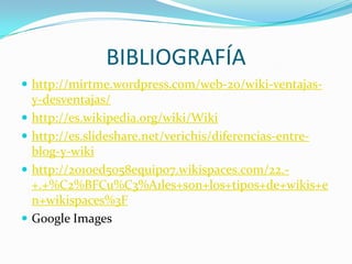 BIBLIOGRAFÍA
 http://mirtme.wordpress.com/web-20/wiki-ventajas





y-desventajas/
http://es.wikipedia.org/wiki/Wiki
http://es.slideshare.net/verichis/diferencias-entreblog-y-wiki
http://2010ed5058equipo7.wikispaces.com/22.+.+%C2%BFCu%C3%A1les+son+los+tipos+de+wikis+e
n+wikispaces%3F
Google Images

 