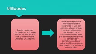 Utilidades

Pueden realizarse
búsquedas en varios wikis
a la vez, incluso en esta
web y en la de Ward,
utilizando un MetaWiki.

El wiki es una práctica
innovadora que ha
expandido su uso, por
ejemplo, a las empresas,
las cuales utilizan este
medio para que el
conocimiento adquirido
por los trabajadores pueda
ser compartido y
complementado por
todos, se utiliza como una
herramienta que favorece
la innovación.

 