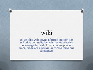 wiki
es un sitio web cuyas páginas pueden ser
editadas por múltiples voluntarios a través
del navegador web. Los usuarios pueden
crear, modificar o borrar un mismo texto que
comparten.
 