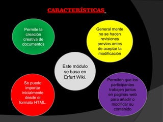 CARACTERÍSTICAS
Permite la
creación
creativa de
documentos
General mente
no se hacen
revisiones
previas antes
de aceptar la
modificación
Permiten que los
participantes
trabajen juntos
en paginas web
para añadir o
modificar su
contenido
Se puede
importar
inicialmente
desde el
formato HTML.
Este módulo
se basa en
Erfurt Wiki.
 