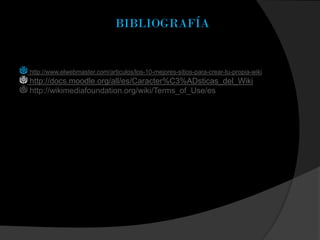 BIBLIOGRAFÍA
http://www.elwebmaster.com/articulos/los-10-mejores-sitios-para-crear-tu-propia-wiki
http://docs.moodle.org/all/es/Caracter%C3%ADsticas_del_Wiki
http://wikimediafoundation.org/wiki/Terms_of_Use/es
 