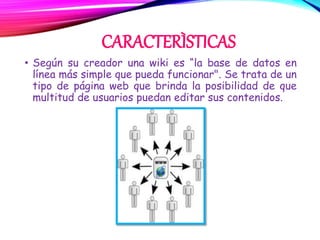 CARACTERÌSTICAS
• Según su creador una wiki es “la base de datos en
línea más simple que pueda funcionar". Se trata de un
tipo de página web que brinda la posibilidad de que
multitud de usuarios puedan editar sus contenidos.
 