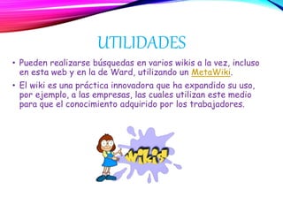 UTILIDADES
• Pueden realizarse búsquedas en varios wikis a la vez, incluso
en esta web y en la de Ward, utilizando un MetaWiki.
• El wiki es una práctica innovadora que ha expandido su uso,
por ejemplo, a las empresas, las cuales utilizan este medio
para que el conocimiento adquirido por los trabajadores.
 