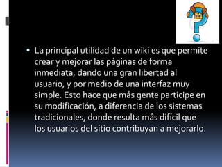  La principal utilidad de un wiki es que permite
crear y mejorar las páginas de forma
inmediata, dando una gran libertad al
usuario, y por medio de una interfaz muy
simple. Esto hace que más gente participe en
su modificación, a diferencia de los sistemas
tradicionales, donde resulta más difícil que
los usuarios del sitio contribuyan a mejorarlo.
 