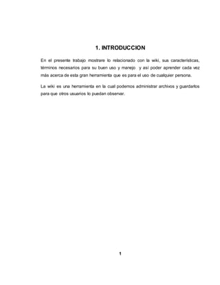 1. INTRODUCCION
En el presente trabajo mostrare lo relacionado con la wiki, sus características,
términos necesarios para su buen uso y manejo y así poder aprender cada vez
más acerca de esta gran herramienta que es para el uso de cualquier persona.
La wiki es una herramienta en la cual podemos administrar archivos y guardarlos
para que otros usuarios lo puedan observar.
1
 