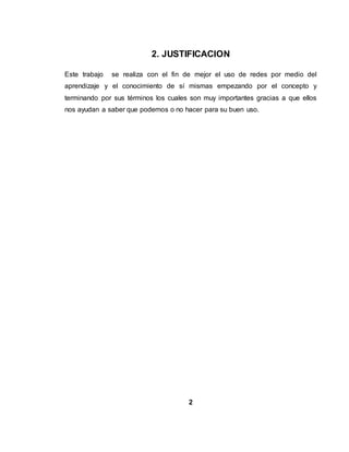 2. JUSTIFICACION
Este trabajo se realiza con el fin de mejor el uso de redes por medio del
aprendizaje y el conocimiento de sí mismas empezando por el concepto y
terminando por sus términos los cuales son muy importantes gracias a que ellos
nos ayudan a saber que podemos o no hacer para su buen uso.
2
 