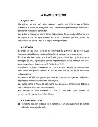 4. MARCO TEORICO
4.1¿QUE ES?
Un wiki es un sitio web cuyas páginas pueden ser editadas por múltiples
voluntarios a través del navegador web. Los usuarios pueden crear, modificar o
eliminar un mismo que comparten.
Los textos o << paginas wiki>> tienen títulos únicos. Si se escribe el título de una
<< página wiki>> en algún sitio del wiki entre dobles corchetes eta palabra se
convierte en un enlace web a la página correspondiente.
4.2HISTORIA
El origen de los wikis está en la comunidad de patrones de diseño, cuyos
integrantes los utilizaron para escribir y discutir patrones de programación.
El primer wiki fue creado por Ward Cunningham, quien invento y dio nombre al
concepto de wiki, y produjo la primera implementación de un servidor Wiki Wiki
para el repositorio de patrones del Portland en 1995.
En palabras, el propio Cunningham dijo que la wiki es ‘’ la base de datos en línea
más simple que pueda funcionar. El wiki de Ward aun es uno de los sitios web
más populares.
Actualmente el wiki más grande que existe es la versión en inglés de Wikipedia,
seguida por varias otras versiones del proyecto.
Las Wikis ajenos a Wikipedia son mucho más pequeños, generalmente debido al
hecho de ser mucho más especializados.
Por ejemplo es muy frecuente la creación de wikis para proveer de
documentación a programas informáticos.
4.3CARACTERISTICAS
 Permite la creación colectiva de documentos en un lenguaje simple de marcas
utilizando un navegador web.
4
 
