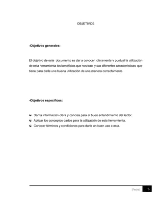 5[Fecha]
OBJETIVOS
-Objetivos generales:
El objetivo de este documento es dar a conocer claramente y puntual la utilización
de esta herramienta los beneficios que nos trae y sus diferentes características que
tiene para darle una buena utilización de una manera correctamente.
-Objetivos específicos:
 Dar la información clara y concisa para el buen entendimiento del lector.
 Aplicar los conceptos dados para la utilización de esta herramienta.
 Conocer términos y condiciones para darle un buen uso a esta.
 