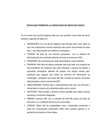 SITIOS QUE PERMITEN LA CREACCION DE WIKIS SIN COSTO
En el mundo hay muchas páginas web que nos permiten crear wikis de forma
gratuita y algunas de ellas son:
 WIKISPACES: Es una de las páginas más famosa para crear wikis ya
que nos proporciona muchos espacios para poner documentos de todo
tipo y sus wikis pueden ser públicos o protegidos.
 TIKIWIKI: Se trata de una solución groupware con un sistema de
administración de contenido además de tener una licencia LGPL.
 WAKOWIKI: Se caracteriza por estar disponible en varios idiomas.
 DOKIWIKI: Wiki fácil de utilizar orientado más que nada a la creación de
documentación de cualquier tipo está orientado a grupos de trabajo y
pequeñas compañías además de poseer una sinaxiz simple pero
poderosa que asegura que todos los archivos de información se
mantengan protegidos aun fuera del wiki y facilita la creación de textos
estructurados y tiene una licencia GPL.
 WIKILEARNING: Permite libre y gratuitamente todo tipo de artículos y
contenidos la mayoría de contenidos están como cursos.
 WETPAINT: Wiki sencillo y atractivo ofrece plantilla para elegir muchas
opciones o funciones integradas.
 PMWIKI: Licencia GPL con un tamaño de 380 KB posee una lista de
discusión y un cookbook escrito por la comunidad.
 JPSWIKI: Motor wiki de propiedades ricas y expansible construido a
base de componentes estándares J2EE tiene licencia apache y un
ejemplo de proyecto es free classs.
 