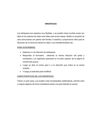 WIKISPACES
Los wikispaces son espacios muy flexibles y se pueden hacer muchas cosas con
ellos en los salones de clase entre ellas para enviar tareas, facilita un proyecto de
aula comunicarse con padres de4 familia o maestros o proporcionar wikis para la
discusión de un tema de interés en clase o una retroalimentación etc.
PARA SUSCRIBIRSE:
 Debemos ir a la dirección de wikispaces.
 Responder el formulario utilizando la misma dirección del gmail y
contraseña y ya registrado aparecerá en la parte superior de la página el
nombre del usuario.
 Luego se abre el correo para ir a la dirección que indica en el correo
recibido.
 Y luego ya está listo para modificar.
CARACTERISTICAS DE LOS WIKISPACES:
Tienen un gran peso y se pueden crear enciclopedias colaborativas, permite crear
y mejorar páginas de forma instantánea dando una gran libertad al usuario.
 