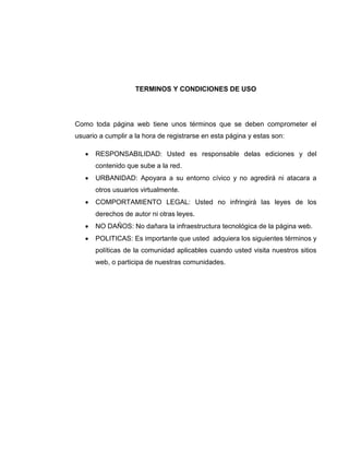 TERMINOS Y CONDICIONES DE USO
Como toda página web tiene unos términos que se deben comprometer el
usuario a cumplir a la hora de registrarse en esta página y estas son:
 RESPONSABILIDAD: Usted es responsable delas ediciones y del
contenido que sube a la red.
 URBANIDAD: Apoyara a su entorno cívico y no agredirá ni atacara a
otros usuarios virtualmente.
 COMPORTAMIENTO LEGAL: Usted no infringirá las leyes de los
derechos de autor ni otras leyes.
 NO DAÑOS: No dañara la infraestructura tecnológica de la página web.
 POLITICAS: Es importante que usted adquiera los siguientes términos y
políticas de la comunidad aplicables cuando usted visita nuestros sitios
web, o participa de nuestras comunidades.
 