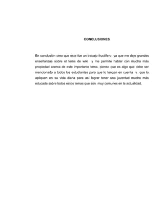 CONCLUSIONES
En conclusión creo que este fue un trabajo fructífero ya que me dejo grandes
enseñanzas sobre el tema de wiki y me permite hablar con mucha más
propiedad acerca de este importante tema, pienso que es algo que debe ser
mencionado a todos los estudiantes para que lo tengan en cuenta y que lo
apliquen en su vida diaria para así lograr tener una juventud mucho más
educada sobre todos estos temas que son muy comunes en la actualidad.
 