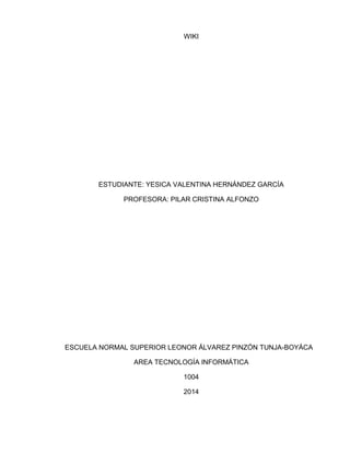 WIKI
ESTUDIANTE: YESICA VALENTINA HERNÁNDEZ GARCÍA
PROFESORA: PILAR CRISTINA ALFONZO
ESCUELA NORMAL SUPERIOR LEONOR ÁLVAREZ PINZÓN TUNJA-BOYÁCA
AREA TECNOLOGÍA INFORMÁTICA
1004
2014
 