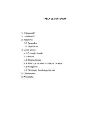 TABLA DE CONTENIDO
1. Introducción
2. Justificación
3. Objetivos
3.1 Generales
3.2 Específicos
4. Marco teórico
4.1 Concepto de wiki
4.2 Historia
4.3 Características
4.4 Sitios que permiten la creación de wikis
4.5 Wikispaces
4.6 Términos y Condiciones de uso
5. Conclusiones
6. Web grafía
 