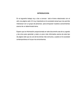 INTRODUCCION
En el siguiente trabajo voy a dar a conocer todo el tema relacionado con el
wiki una página web 2.0 muy importante en la sociedad actual que nos permite
interactuar con un grupo de personas para enriquecer nuestros conocimientos
acerca de un determinado tema.
Espero que la información proporcionada en este documento sea de su agrado
y les sirva para aprender y estar un poco más informados acerca de este tipo
de página web que es una de los temas más comunes y usados en la sociedad
contemporánea en la que nos encontramos.
 