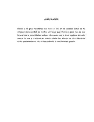 JUSTIFICACION
Debido a la gran importancia que tiene el wiki en la sociedad actual se ha
detectado la necesidad de mostrar un trabajo que informe un poco más de este
tema a toda la comunidad de lectores interesados con el único objeto de aprender
acerca de este y practicarlo en nuestro diario vivir además de difundirlo de tal
forma que beneficie no solo al creador sino a la comunidad en general.
 