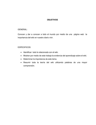OBJETIVOS
GENERAL:
Conocer y dar a conocer a todo el mundo por medio de una página web la
importancia del wiki en nuestro diario vivir.
ESPECIFICOS:
 Identificar todo lo relacionado con el wiki.
 Mostrar por medio de este trabajo la evidencia del aprendizaje sobre el wiki.
 Determinar la importancia de este tema.
 Resumir toda la teoría del wiki utilizando palabras de una mayor
comprensión.
 