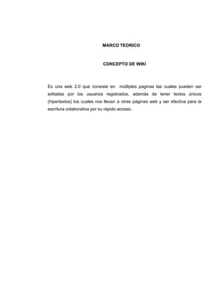 MARCO TEORICO
CONCEPTO DE WIKI
Es una web 2.0 que consiste en múltiples paginas las cuales pueden ser
editadas por los usuarios registrados, además de tener textos únicos
(hipertextos) los cuales nos llevan a otras páginas web y ser efectiva para la
escritura colaborativa por su rápido acceso.
 