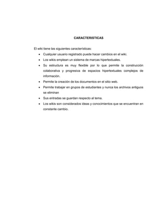 CARACTERISTICAS
El wiki tiene las siguientes características:
 Cualquier usuario registrado puede hacer cambios en el wiki.
 Los wikis emplean un sistema de marcas hipertextuales.
 Su estructura es muy flexible por lo que permite la construcción
colaborativa y progresiva de espacios hipertextuales complejos de
información.
 Permite la creación de los documentos en el sitio web.
 Permite trabajar en grupos de estudiantes y nunca los archivos antiguos
se eliminan
 Sus entradas se guardan respecto al tema.
 Los wikis son considerados ideas y conocimientos que se encuentran en
constante cambio.
 