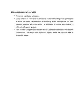 EXPLORACION DE WIKISPACES
 Primero te registras a wikispaces
 Luego tendrás un nombre de usuario con el cual podrán distinguir tus aportaciones
a las de los demás, la posibilidad de mandar y recibir mensajes de y a otros
usuarios, ayudar a administrar wikis, y la posibilidad de generar y administrar 10
wikis sobre lo que tú quieras.
 Para finalizar tu registro deberás abrir desde tu correo electrónico el vínculo con la
confirmación. Una vez ya estés registrado, regresa a este wiki y podrás UNIRTE
enseguida a este.
 