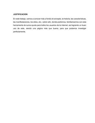 JUSTIFICACION
En este trabajo, vamos a conocer más a fondo el concepto, la historia, las características,
las manifestaciones, los sitios, etc.; sobre wiki, donde podremos, familiarizarnos con esta
herramienta de suma ayuda para todos los usuarios de la internet, asi logrando un buen
uso de este, siendo una página más que buena, para que podamos investigar
perfectamente.
 