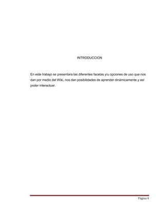 Página 4
INTRODUCCION
En este trabajo se presentara las diferentes facetas y/u opciones de uso que nos
dan por medio del Wiki, nos dan posibilidades de aprender dinámicamente y así
poder interactuar.
 