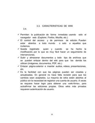 10
3.3. CARACTERISTICAS DE WIKI
3.4.
 Permiten la publicación de forma inmediata usando solo el
navegador web (Explorer, Firefox, Mozilla, etc.)
 El control del acceso y de permisos de edición. Pueden
estar abiertos a todo mundo o solo a aquellos que
invitemos.
 Queda registrado quien y cuando se ha hecho la
modificación, por lo que es muy fácil hacer un seguimiento de
intervenciones.
 Subir y almacenar documentos y todo tipo de archivos que
se pueden enlazar dentro del wiki para que los demás los
utilicen (imágenes, documentos, PDF, etc.)
 Enlazar página exterior e insertar audios, videos, presentaciones,
etc.
 Es la facilidad con que las páginas pueden ser creadas y
actualizadas. En general no hace falta revisión para que los
cambios sean aceptados. La mayoría de wikis están abiertos al
público sin la necesidad de registrar una cuenta de usuario. A veces
se requiere hacer login para obtener una «wiki-firma», para
autoafirmar las ediciones propias. Otros wikis más privados
requieren autenticación de usuario.
 