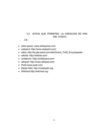 11
3.5. SITIOS QUE PERMITEN LA CREACION DE WIKI
SIN COSTO:
3.6.
 wikis paces: www.wikispaces.com
 wetpaint: http://www.wetpaint.com/
 wikia: http://es.gta.wikia.com/wiki/Grand_Theft_Encyclopedia
 wikiole: http://wikiole.com/
 writeborar: http://writeboard.com/
 stikipad: http://www.stikipad.com/
 Pwiki:www.pwiki.com
 Media Wiki: http://mediawiki.org
 Wikihost:http://wikihost.org
 
