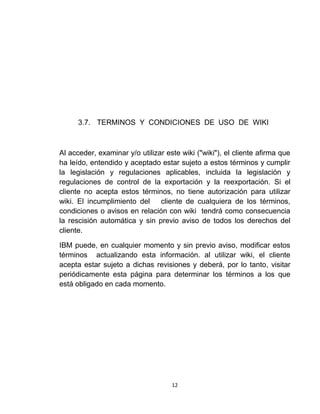 12
3.7. TERMINOS Y CONDICIONES DE USO DE WIKI
Al acceder, examinar y/o utilizar este wiki ("wiki"), el cliente afirma que
ha leído, entendido y aceptado estar sujeto a estos términos y cumplir
la legislación y regulaciones aplicables, incluida la legislación y
regulaciones de control de la exportación y la reexportación. Si el
cliente no acepta estos términos, no tiene autorización para utilizar
wiki. El incumplimiento del cliente de cualquiera de los términos,
condiciones o avisos en relación con wiki tendrá como consecuencia
la rescisión automática y sin previo aviso de todos los derechos del
cliente.
IBM puede, en cualquier momento y sin previo aviso, modificar estos
términos actualizando esta información. al utilizar wiki, el cliente
acepta estar sujeto a dichas revisiones y deberá, por lo tanto, visitar
periódicamente esta página para determinar los términos a los que
está obligado en cada momento.
 