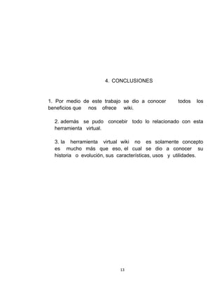 13
4. CONCLUSIONES
1. Por medio de este trabajo se dio a conocer todos los
beneficios que nos ofrece wiki.
2. además se pudo concebir todo lo relacionado con esta
herramienta virtual.
3. la herramienta virtual wiki no es solamente concepto
es mucho más que eso, el cual se dio a conocer su
historia o evolución, sus características, usos y utilidades.
 