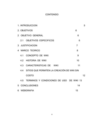 4
CONTENIDO
1. INTRODUCCION 5
2. OBJETIVOS 6
2 OBJETIVO GENERAL 6
2.1 OBJETIVOS ESPECIFICOS 6
3 JUSTIFICACION 7
4 MARCO TEORICO 8
4.1 CONCEPTO DE WIKI 9
4.2 HISTORIA DE WIKI 10
4.3 CARACTERISTICAS DE WIKI 11
4.4 SITIOS QUE PERMITEN LA CREACIÓN DE WIKI SIN
COSTO 12
4.5 TERMINOS Y CONDICIONES DE USO DE WIKI 13
5 CONCLUSIONES 14
6 WEBGRAFIA 15
 