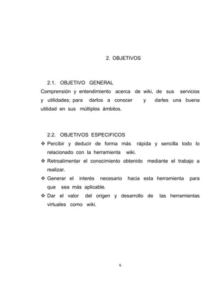 6
2. OBJETIVOS
2.1. OBJETIVO GENERAL
Comprensión y entendimiento acerca de wiki, de sus servicios
y utilidades; para darlos a conocer y darles una buena
utilidad en sus múltiplos ámbitos.
2.2. OBJETIVOS ESPECIFICOS
 Percibir y deducir de forma más rápida y sencilla todo lo
relacionado con la herramienta wiki.
 Retroalimentar el conocimiento obtenido mediante el trabajo a
realizar.
 Generar el interés necesario hacia esta herramienta para
que sea más aplicable.
 Dar el valor del origen y desarrollo de las herramientas
virtuales como wiki.
 