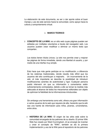 La elaboración de este documento, es ser o dar aporte sobre el buen
manejo y uso de este servicio hacia la comunidad, como apoyo hacia la
cultura y comportamiento virtual.
4. MARCO TEORICO
 CONCEPTO DE LA WIKI: es un sitio web cuyas páginas pueden ser
editadas por múltiples voluntarios a través del navegador web. Los
usuarios pueden crear modificar o eliminar un mismo texto que
comparten.
Los textos tienen títulos únicos. La wiki nos permite crear y mejorar
las páginas de forma inmediata, dando una libertad al usuario, y por
medio de una interfaz muy simple.
Esto hace que más gente participe en su modificación, a diferencia
de los sistemas tradicionales, donde resulta más difícil que los
usuarios del sitio contribuyan a mejorarlo. Un inconveniente de la
wiki, el más importante se describe la posibilidad de introducir
modificaciones carentes de autenticidad y rigor. Cualquier persona
podrá intervenir sin que su información o comentarios estén
suficientemente contrastados, debido a ello se toman la medida más
adecuada al alcance de todos los mecanismos editoriales con objeto
de optimizar la fiabilidad de la informaciones introducidas.
Sin embargo una herramienta como wiki, ofrece una gran información
a varios usuarios de la web que requiera de ella, haciendo que la wiki
sea una fuente de información para niños, jóvenes, universitarios,
entre otros.
 HISTORIA DE LA WIKI: El origen de las wikis está sobre la
comunidad encargada de los patrones de su diseño. El primer Wiki
Web fue creado por Ward Cunningham, él se encargó de inventar
y crear el concepto de “WIKI”, también se dio la primera
implementación y uso de la Wiki para el repositorio de los patrones
 