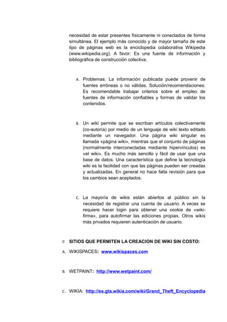 necesidad de estar presentes físicamente ni conectados de forma
simultánea. El ejemplo más conocido y de mayor tamaño de este
tipo de páginas web es la enciclopedia colaborativa Wikipedia
(www.wikipedia.org). A favor: Es una fuente de información y
bibliográfica de construcción colectiva.
A. Problemas: La información publicada puede provenir de
fuentes erróneas o no válidas. Solución/recomendaciones:
Es recomendable trabajar criterios sobre el empleo de
fuentes de información confiables y formas de validar los
contenidos.
B. Un wiki permite que se escriban artículos colectivamente
(co-autoría) por medio de un lenguaje de wiki texto editado
mediante un navegador. Una página wiki singular es
llamada «página wiki», mientras que el conjunto de páginas
(normalmente interconectadas mediante hipervínculos) es
«el wiki». Es mucho más sencillo y fácil de usar que una
base de datos. Una característica que define la tecnología
wiki es la facilidad con que las páginas pueden ser creadas
y actualizadas. En general no hace falta revisión para que
los cambios sean aceptados.
C. La mayoría de wikis están abiertos al público sin la
necesidad de registrar una cuenta de usuario. A veces se
requiere hacer login para obtener una cookie de «wiki-
firma», para autofirmar las ediciones propias. Otros wikis
más privados requieren autenticación de usuario.
 SITIOS QUE PERMITEN LA CREACION DE WIKI SIN COSTO:
A. WIKISPACES: www.wikispaces.com
B. WETPAINT: http://www.wetpaint.com/
C. WIKIA: http://es.gta.wikia.com/wiki/Grand_Theft_Encyclopedia
 