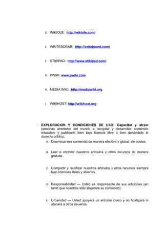 D. WIKIOLE: http://wikiole.com/
E. WRITEBORAR: http://writeboard.com/
F. STIKIPAD: http://www.stikipad.com/
G. PWIKI: www.pwiki.com
H. MEDIA WIKI: http://mediawiki.org
I. WIKIHOST: http://wikihost.org
 EXPLORACION Y CONDICIONES DE USO: Capacitar y atraer
personas alrededor del mundo a recopilar y desarrollar contenido
educativo y publicarlo bien bajo licencia libre o bien donándolo al
dominio público.
A. Diseminar ese contenido de manera efectiva y global, sin costes.
B. Leer e imprimir nuestros artículos y otros recursos de manera
gratuita.
C. Compartir y reutilizar nuestros artículos y otros recursos siempre
bajo licencias libres y abiertas.
D. Responsabilidad — Usted es responsable de sus ediciones (en
tanto que nosotros sólo alojamos su contenido).
E. Urbanidad — Usted apoyará un entorno cívico y no hostigará ni
atacará a otros usuarios.
 