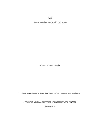 WIKI
TECNOLOGÍA E INFORMÁTICA 10-05
DANIELA ÁVILA DURÁN
TRABAJO PRESENTADO AL ÁREA DE: TECNOLOGÍA E INFORMÁTICA
ESCUELA NORMAL SUPERIOR LEONOR ÁLVAREZ PINZÓN
TUNJA 2014
 