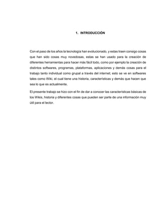 1. INTRODUCCIÓN
Con el paso de los años la tecnología han evolucionado, y estas traen consigo cosas
que han sido cosas muy novedosas, estas se han usado para la creación de
diferentes herramientas para hacer más fácil todo, como por ejemplo la creación de
distintos softwares, programas, plataformas, aplicaciones y demás cosas para el
trabajo tanto individual como grupal a través del internet; esto se ve en softwares
tales como Wiki, el cual tiene una historia, características y demás que hacen que
sea lo que es actualmente.
El presente trabajo se hizo con el fin de dar a conocer las características básicas de
los Wikis, historia y diferentes cosas que pueden ser parte de una información muy
útil para el lector.
 