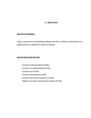 2. OBJETIVOS
OBJETIVO GENERAL
Llegar a conocer las características básicas de Wiki, su historia, herramientas y la
exploración de un software de estos en ejemplo.
OBJETIVOS ESPECÍFICOS
 Conocer la historia básica de Wiki
 Conocer las características de Wiki
 Conocer que es Wiki
 Conocer herramientas de Wiki
 Conocer sitios para la creación de estos
 Explorar uno de los sitios para la creación de Wiki
 
